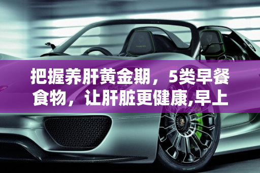把握养肝黄金期，5类早餐食物，让肝脏更健康,早上是养肝黄金期，坚持吃5类早饭，肝脏会“感激”你！指的是哪5类