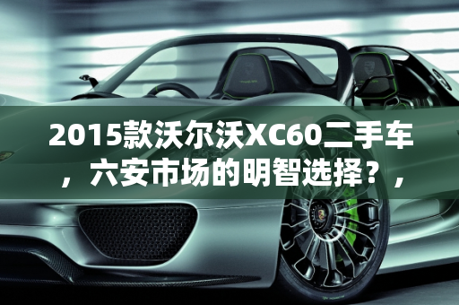 2015款沃尔沃XC60二手车，六安市场的明智选择？,2015款沃尔沃xc60二手车值得买吗,六安沃尔沃xc60二手车