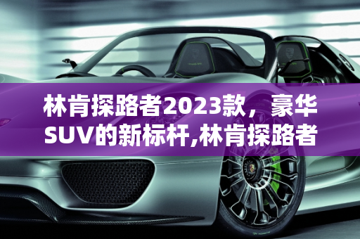 林肯探路者2023款，豪华SUV的新标杆,林肯探路者2023款落地价，探路者汽车报价