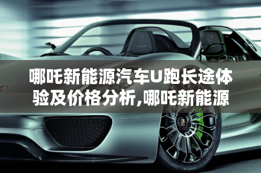 哪吒新能源汽车U跑长途体验及价格分析,哪吒新能源汽车u跑长途怎么样,u能新能源汽车价格