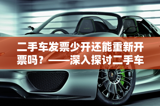 二手车发票少开还能重新开票吗？——深入探讨二手车汽车发票管理,二手车发票少开了还能重新开票吗，二手车汽车发票管理