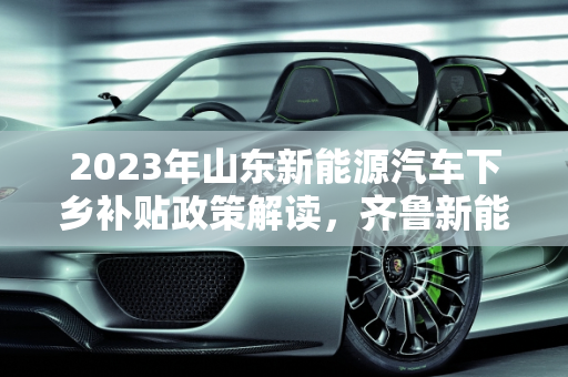 2023年山东新能源汽车下乡补贴政策解读，齐鲁新能源的绿色发展新动力,2023山东新能源汽车下乡补贴标准,齐鲁新能源