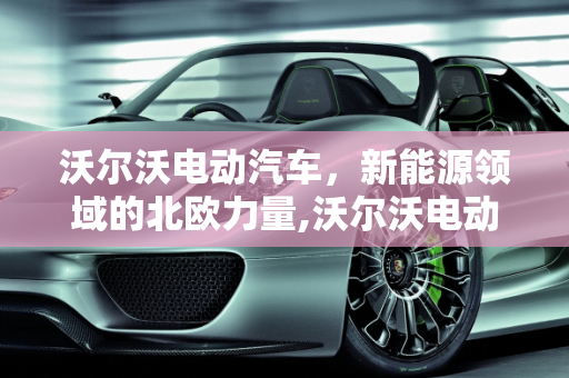 沃尔沃电动汽车，新能源领域的北欧力量,沃尔沃电动汽车有几款，volvo新能源