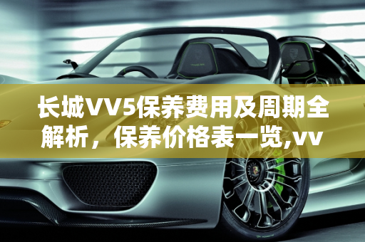 长城VV5保养费用及周期全解析，保养价格表一览,vv5保养费用及周期，长城汽车保养价格表