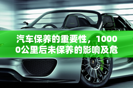 汽车保养的重要性，10000公里后未保养的影响及危险性,第二次保养10000公里过了还没去，对车子影响大吗，汽车保养的危险性