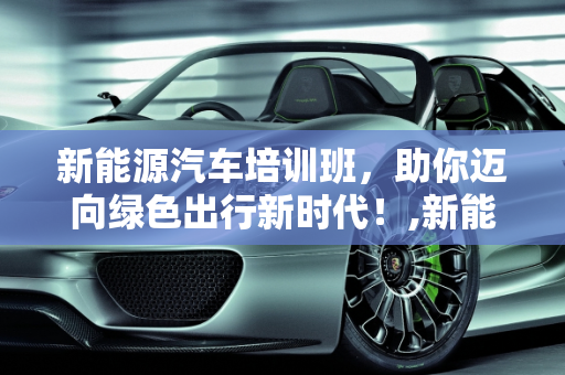 新能源汽车培训班，助你迈向绿色出行新时代！,新能源汽车培训班，助你迈向绿色出行新时代！