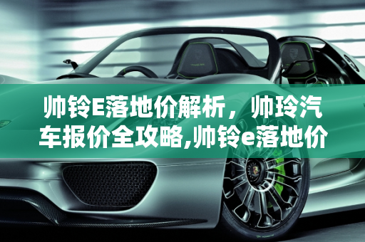帅铃E落地价解析，帅玲汽车报价全攻略,帅铃e落地价，帅玲汽车报价