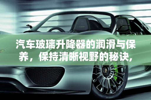 汽车玻璃升降器的润滑与保养，保持清晰视野的秘诀,玻璃升降器怎么润滑，怎样保养清洗汽车玻璃