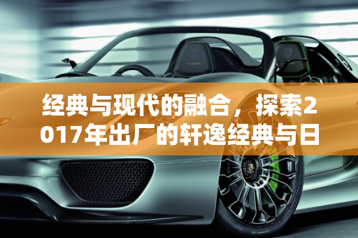经典与现代的融合，探索2017年出厂的轩逸经典与日产新款车型,17年出厂的轩逸经典 是哪款车，2017日产新款车型