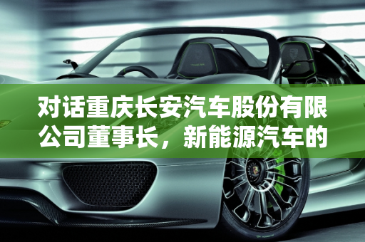 对话重庆长安汽车股份有限公司董事长，新能源汽车的未来与挑战,重庆长安汽车股份有限公司现任董事长是谁，采访新能源汽车