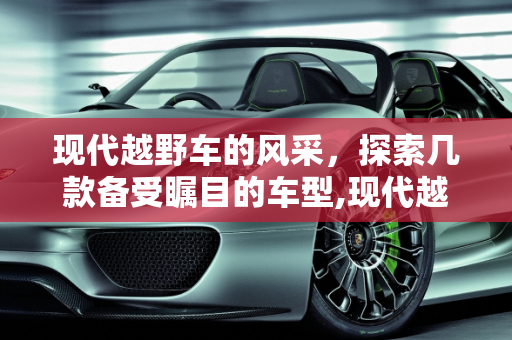 现代越野车的风采，探索几款备受瞩目的车型,现代越野车有哪几款