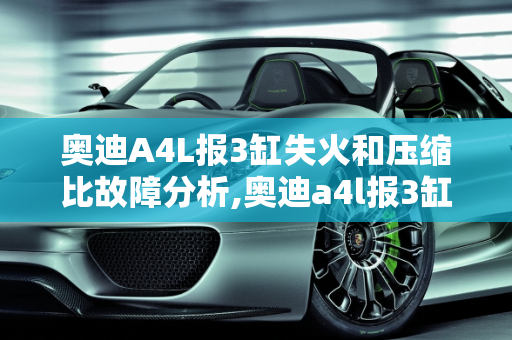 奥迪A4L报3缸失火和压缩比故障分析,奥迪a4l报3缸失火和压缩比故障