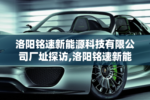 洛阳铭速新能源科技有限公司厂址探访,洛阳铭速新能源科技有限公司厂址