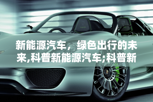 新能源汽车，绿色出行的未来,科普新能源汽车;科普新能源