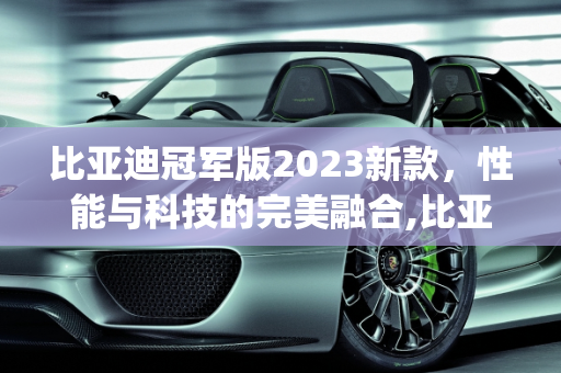比亚迪冠军版2023新款，性能与科技的完美融合,比亚迪冠军版2023新款参数,byd新款车型2023