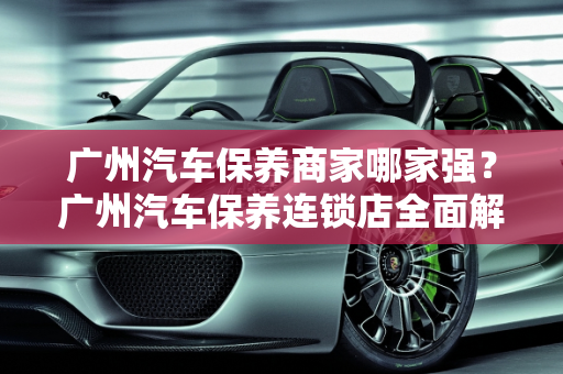 广州汽车保养商家哪家强？广州汽车保养连锁店全面解析,广州汽车保养商家哪个最好，广州汽车保养连锁店