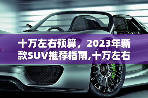 十万左右预算，2023年新款SUV推荐指南,十万左右预算，新款 SUV 推荐