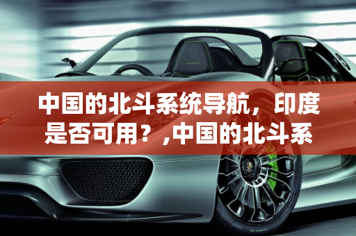 中国的北斗系统导航，印度是否可用？,中国的北斗系统导航印度可以用吗