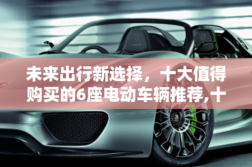 未来出行新选择，十大值得购买的6座电动车辆推荐,十大建议买的6座电车