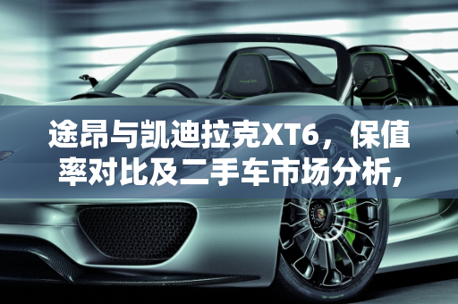 途昂与凯迪拉克XT6，保值率对比及二手车市场分析,途昂和xt6哪个保值,卡迪拉克xt6 二手车