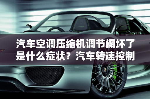 汽车空调压缩机调节阀坏了是什么症状？汽车转速控制阀故障,汽车空调压缩机调节阀坏了是什么症状,汽车转速控制阀故障