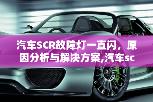 汽车SCR故障灯一直闪，原因分析与解决方案,汽车scr故障灯一直闪