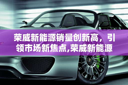 荣威新能源销量创新高，引领市场新焦点,荣威新能源销量创新高，成为市场焦点