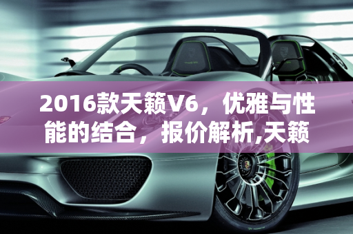 2016款天籁V6，优雅与性能的结合，报价解析,天籁v6报价,天籁汽车报价2016