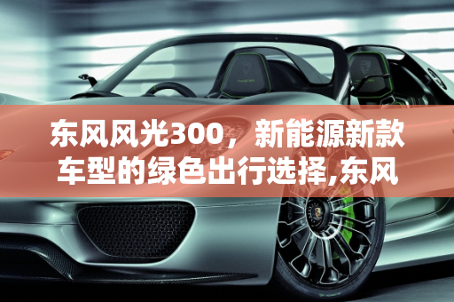 东风风光300，新能源新款车型的绿色出行选择,东风风光300是什么车型，东风风光新能源新款车型