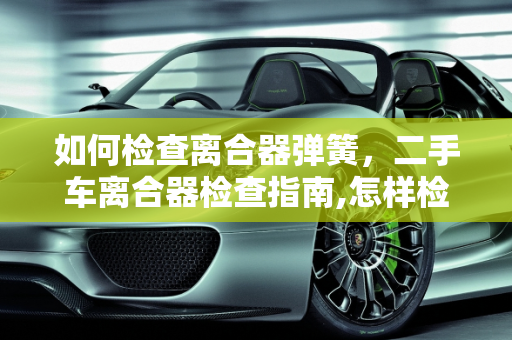 如何检查离合器弹簧，二手车离合器检查指南,怎样检查离合器弹簧,二手车离合器需要检查吗