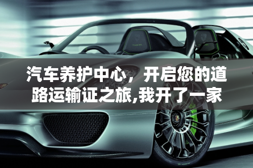 汽车养护中心，开启您的道路运输证之旅,我开了一家汽车养护中心店，需要办道路运输证吗,如何成为汽车保养中心