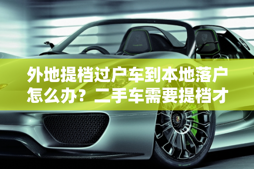外地提档过户车到本地落户怎么办？二手车需要提档才能落户吗？,外地提档过户车到本地落户怎么办，二手车需要提档才能落户吗