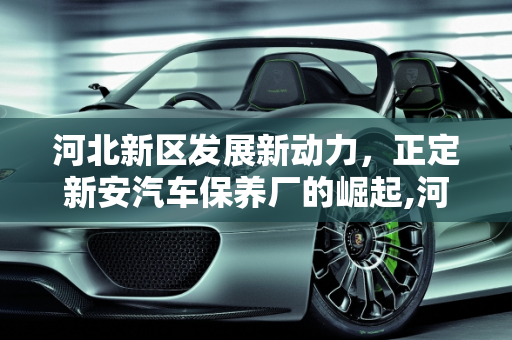 河北新区发展新动力，正定新安汽车保养厂的崛起,河北三个国家级新区，正定新安汽车保养厂