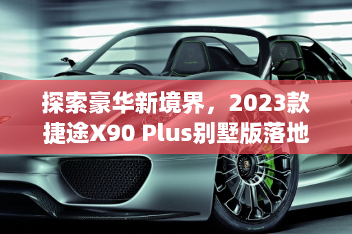 探索豪华新境界，2023款捷途X90 Plus别墅版落地价解析,捷途x90plus2023款别墅版落地价，最新款别墅车型