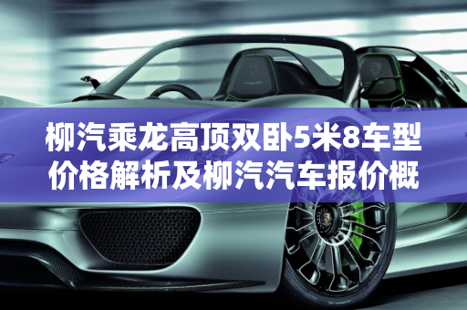 柳汽乘龙高顶双卧5米8车型价格解析及柳汽汽车报价概览,柳汽乘龙高顶双卧5米8多少钱,柳汽汽车报价