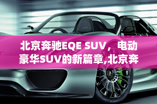 北京奔驰EQE SUV，电动豪华SUV的新篇章,北京奔驰eqe suv上市时间，北京车型新款suv