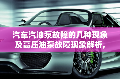 汽车汽油泵故障的几种现象及高压油泵故障现象解析,汽车汽油泵故障有几种现象，汽车高压油泵故障现象