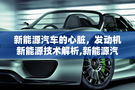 新能源汽车的心脏，发动机新能源技术解析,新能源汽车有发动机吗，发动机新能源