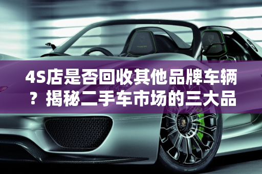 4S店是否回收其他品牌车辆？揭秘二手车市场的三大品牌,4s店回收其他品牌的车吗,二手车的三大品牌是什么