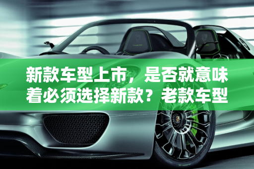新款车型上市，是否就意味着必须选择新款？老款车型的考量因素,新款车型上市就一定要买新款吗？是否还会选择老款车型