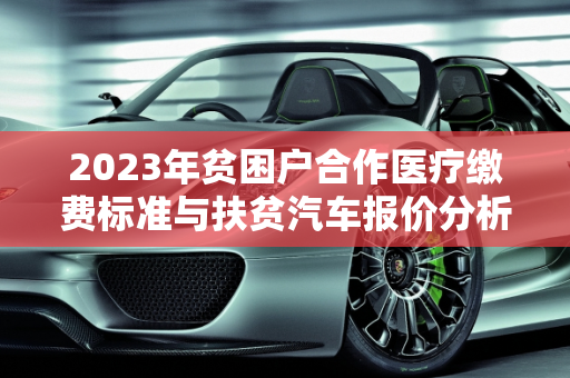 2023年贫困户合作医疗缴费标准与扶贫汽车报价分析,贫困户2023合作医疗交多少钱,扶贫汽车报价