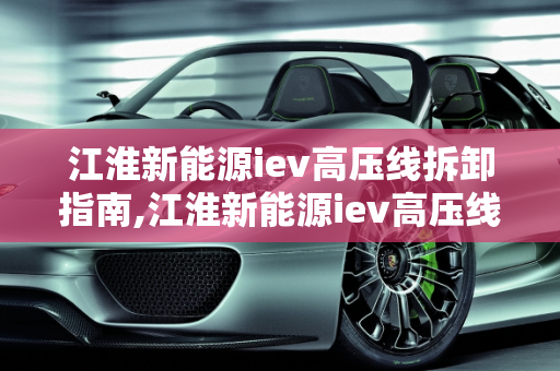 江淮新能源iev高压线拆卸指南,江淮新能源iev高压线怎么拆