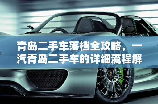 青岛二手车落档全攻略，一汽青岛二手车的详细流程解析,青岛二手车落档详细流程,一汽青岛二手车