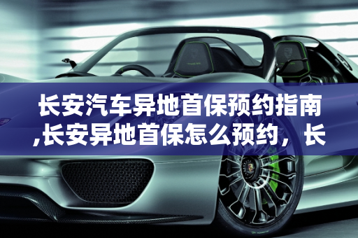 长安汽车异地首保预约指南,长安异地首保怎么预约，长安汽车保养预约