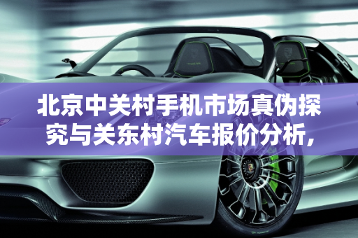 北京中关村手机市场真伪探究与关东村汽车报价分析,北京中关村卖的手机都是真的么，关东村汽车报价