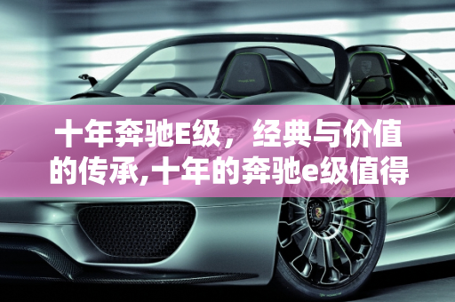 十年奔驰E级，经典与价值的传承,十年的奔驰e级值得买吗，奔驰e二手车10年车龄