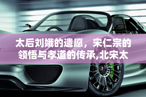 太后刘娥的遗愿，宋仁宗的领悟与孝道的传承,北宋太后刘娥临终前不断地拉扯衣服，宋仁宗想到了什么，下令给她脱下来