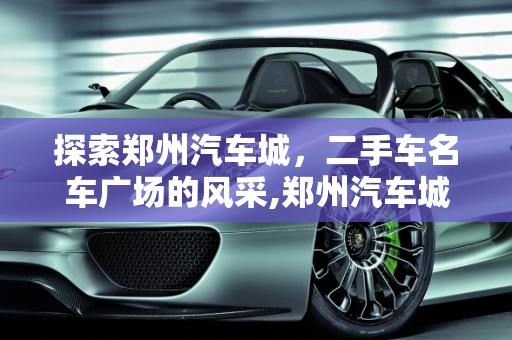 探索郑州汽车城，二手车名车广场的风采,郑州汽车城有哪些,郑州二手车名车广场