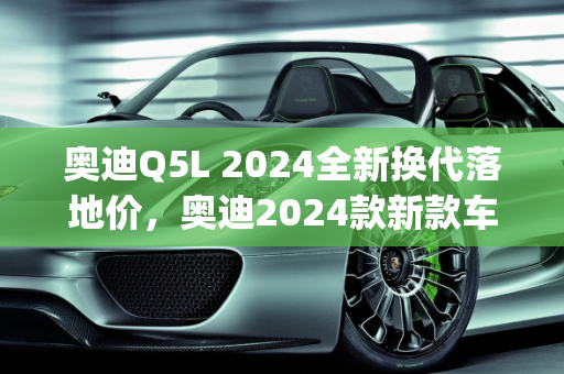 奥迪Q5L 2024全新换代落地价，奥迪2024款新款车型展望,奥迪q5l2024全新换代落地价,奥迪2024款新款车型