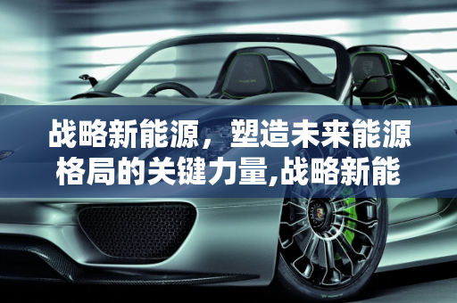 战略新能源，塑造未来能源格局的关键力量,战略新能源,战略新能源